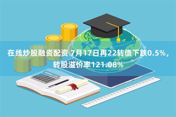 在线炒股融资配资 7月17日再22转债下跌0.5%，转股溢价率121.08%