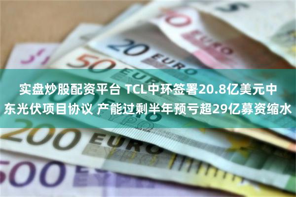 实盘炒股配资平台 TCL中环签署20.8亿美元中东光伏项目协议 产能过剩半年预亏超29亿募资缩水