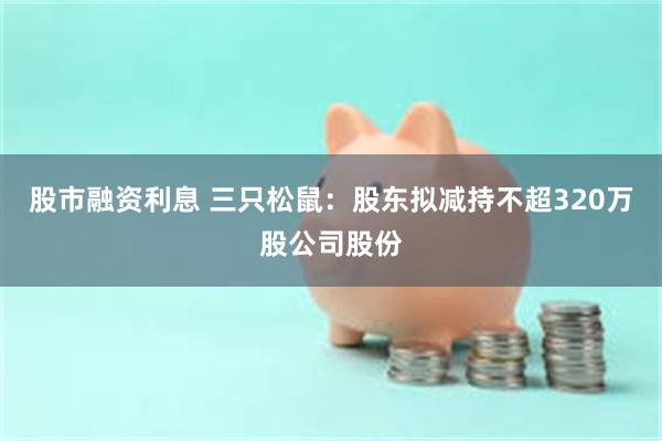 股市融资利息 三只松鼠：股东拟减持不超320万股公司股份