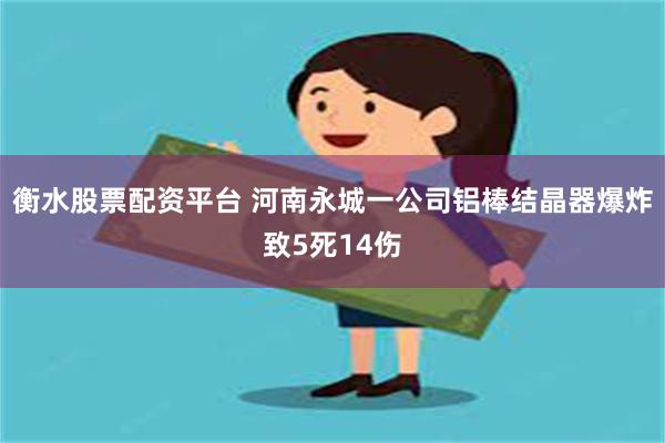 衡水股票配资平台 河南永城一公司铝棒结晶器爆炸致5死14伤