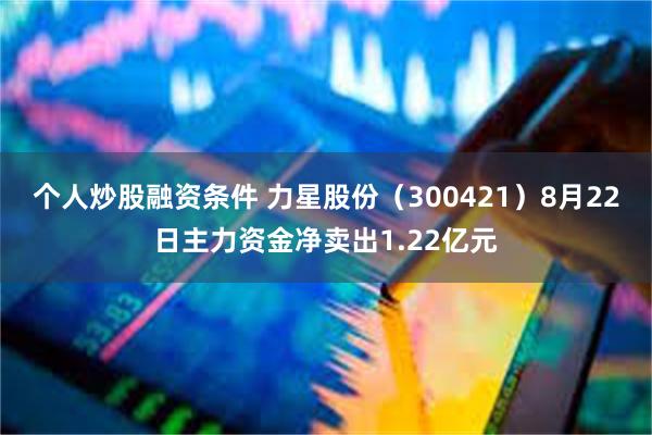 个人炒股融资条件 力星股份（300421）8月22日主力资金净卖出1.22亿元