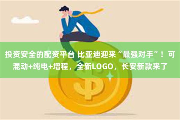 投资安全的配资平台 比亚迪迎来“最强对手”！可混动+纯电+增程，全新LOGO，长安新款来了