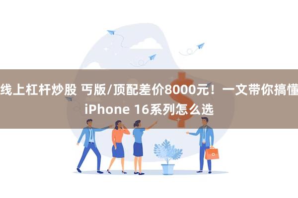 线上杠杆炒股 丐版/顶配差价8000元！一文带你搞懂iPhone 16系列怎么选