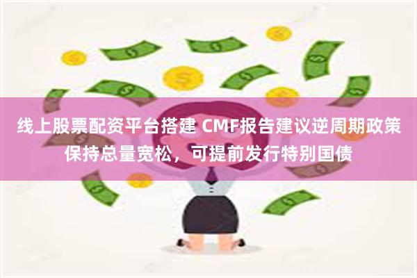 线上股票配资平台搭建 CMF报告建议逆周期政策保持总量宽松，可提前发行特别国债