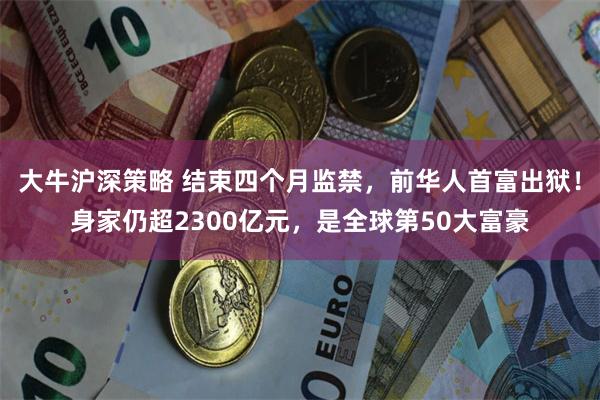 大牛沪深策略 结束四个月监禁，前华人首富出狱！身家仍超2300亿元，是全球第50大富豪