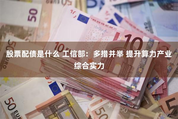 股票配债是什么 工信部：多措并举 提升算力产业综合实力