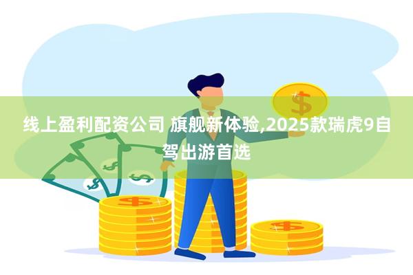 线上盈利配资公司 旗舰新体验,2025款瑞虎9自驾出游首选