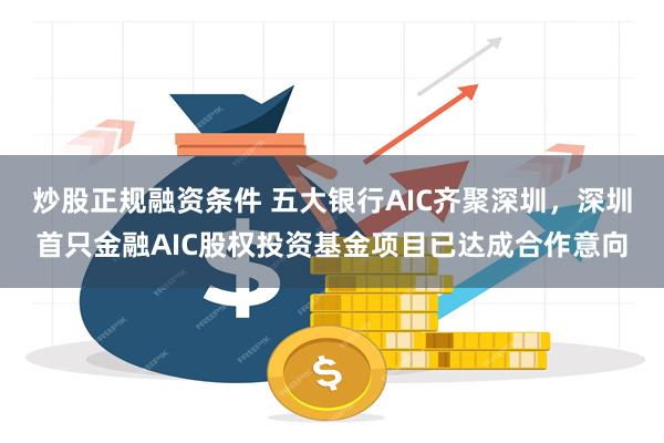 炒股正规融资条件 五大银行AIC齐聚深圳，深圳首只金融AIC股权投资基金项目已达成合作意向