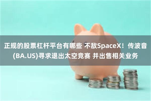 正规的股票杠杆平台有哪些 不敌SpaceX！传波音(BA.US)寻求退出太空竞赛 并出售相关业务