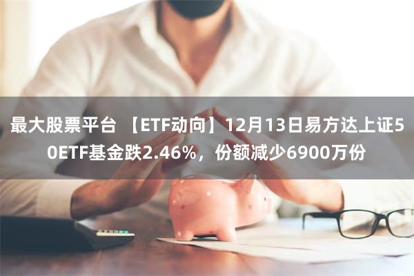 最大股票平台 【ETF动向】12月13日易方达上证50ETF基金跌2.46%，份额减少6900万份