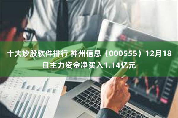 十大炒股软件排行 神州信息（000555）12月18日主力资金净买入1.14亿元