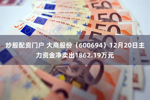 炒股配资门户 大商股份（600694）12月20日主力资金净卖出1862.19万元