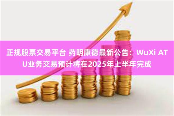 正规股票交易平台 药明康德最新公告：WuXi ATU业务交易预计将在2025年上半年完成