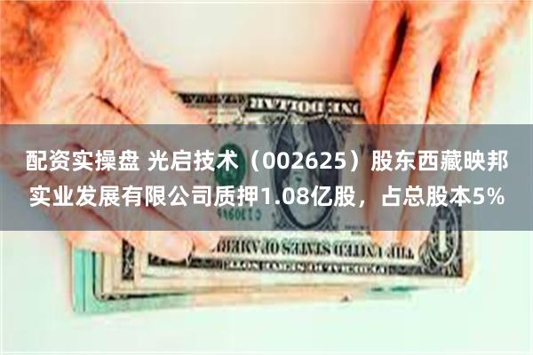 配资实操盘 光启技术（002625）股东西藏映邦实业发展有限公司质押1.08亿股，占总股本5%