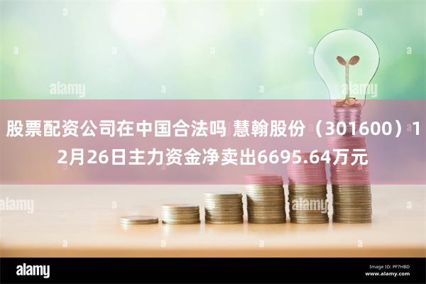 股票配资公司在中国合法吗 慧翰股份（301600）12月26日主力资金净卖出6695.64万元