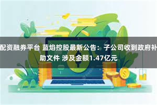 配资融券平台 蓝焰控股最新公告：子公司收到政府补助文件 涉及金额1.47亿元