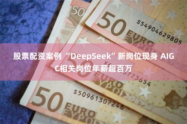 股票配资案例 “DeepSeek”新岗位现身 AIGC相关岗位年薪超百万