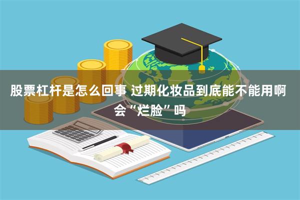 股票杠杆是怎么回事 过期化妆品到底能不能用啊 会“烂脸”吗